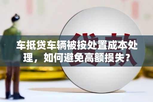 蕉岭车抵贷车辆被按处置成本处理，如何避免高额损失？