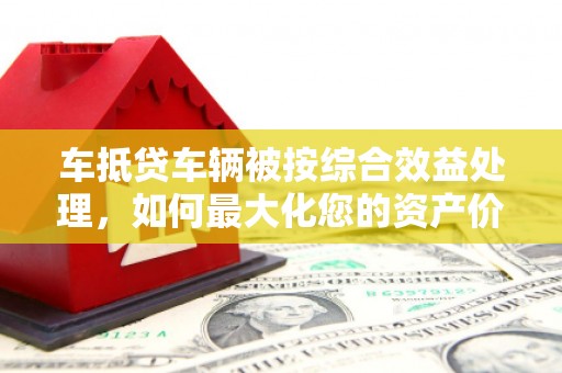 乌马河车抵贷车辆被按综合效益处理，如何最大化您的资产价值？