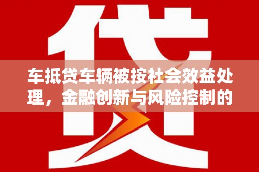 五华车抵贷车辆被按社会效益处理，金融创新与风险控制的平衡