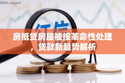 信义房抵贷房屋被按革命性处理，贷款新趋势解析